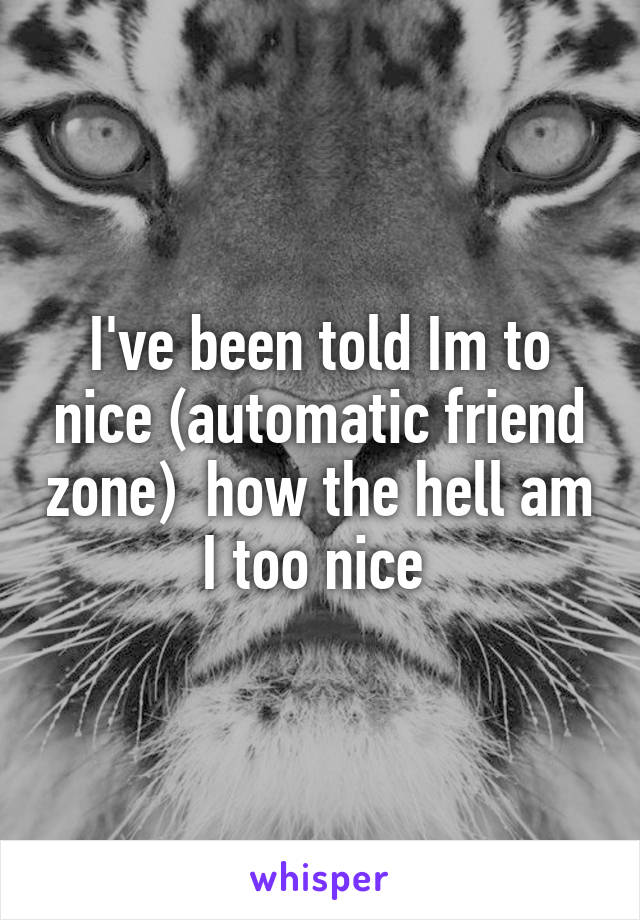 I've been told Im to nice (automatic friend zone)  how the hell am I too nice 