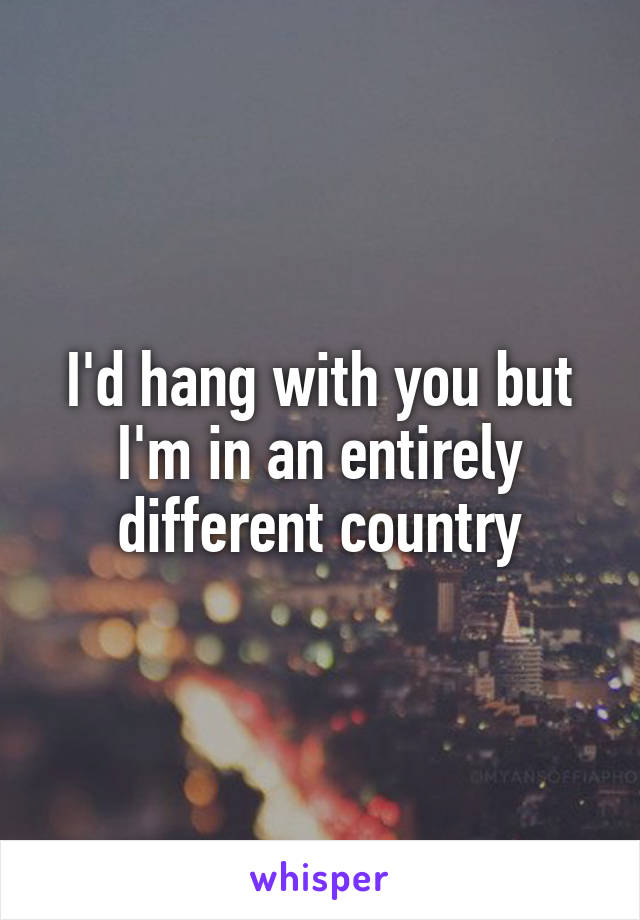 I'd hang with you but I'm in an entirely different country