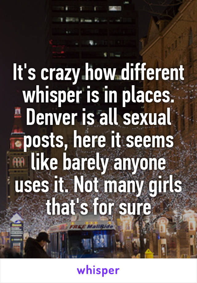 It's crazy how different whisper is in places. Denver is all sexual posts, here it seems like barely anyone uses it. Not many girls that's for sure