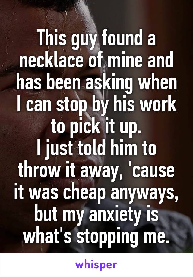 This guy found a necklace of mine and has been asking when I can stop by his work to pick it up.
I just told him to throw it away, 'cause it was cheap anyways, but my anxiety is what's stopping me.