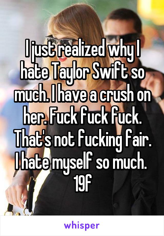I just realized why I hate Taylor Swift so much. I have a crush on her. Fuck fuck fuck. That's not fucking fair. I hate myself so much. 
19f