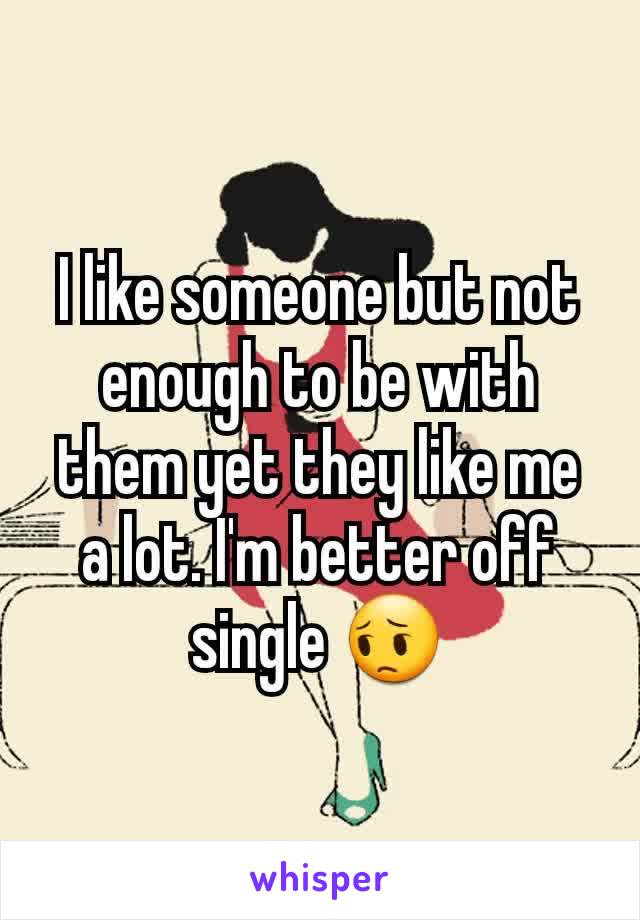 I like someone but not enough to be with them yet they like me a lot. I'm better off single 😔