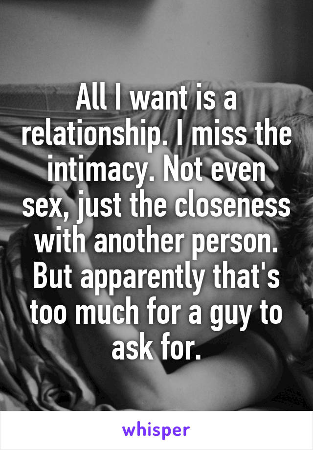All I want is a relationship. I miss the intimacy. Not even sex, just the closeness with another person. But apparently that's too much for a guy to ask for.