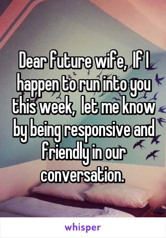Dear future wife,  If I happen to run into you this week,  let me know by being responsive and friendly in our conversation. 