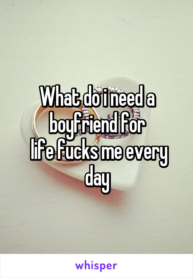 What do i need a boyfriend for
 life fucks me every day