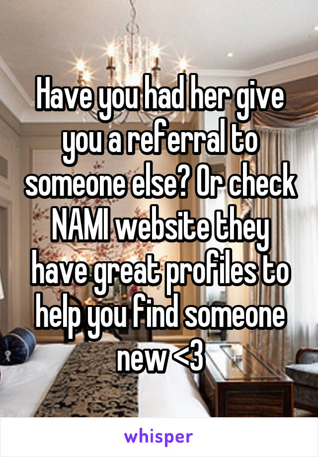 Have you had her give you a referral to someone else? Or check NAMI website they have great profiles to help you find someone new <3