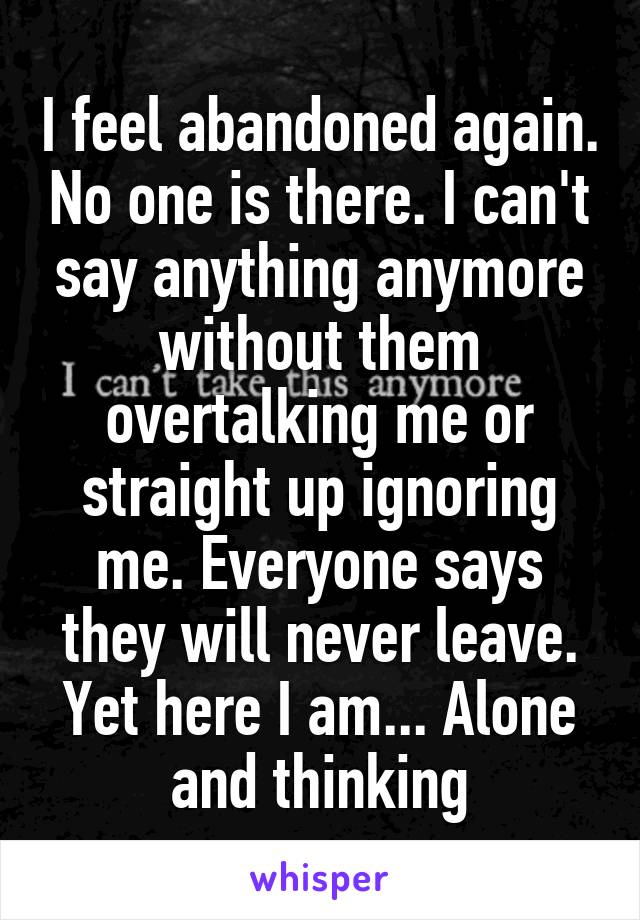 I feel abandoned again. No one is there. I can't say anything anymore without them overtalking me or straight up ignoring me. Everyone says they will never leave. Yet here I am... Alone and thinking