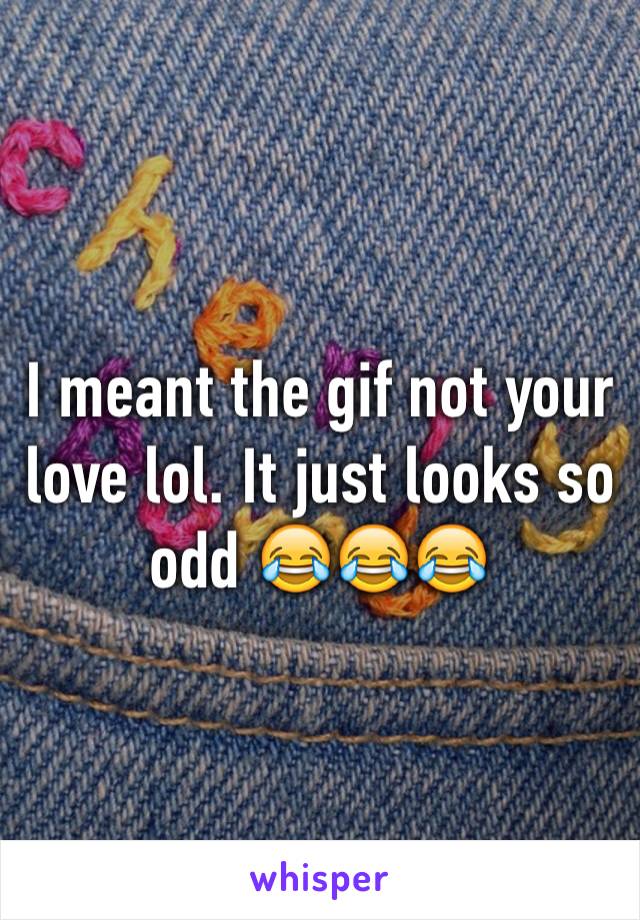 I meant the gif not your love lol. It just looks so odd 😂😂😂