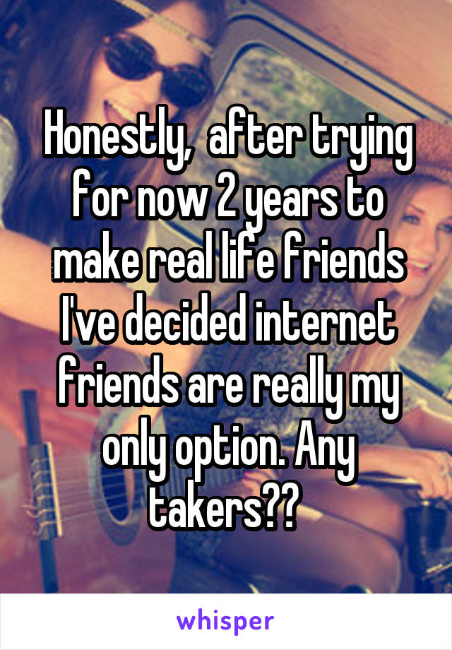 Honestly,  after trying for now 2 years to make real life friends I've decided internet friends are really my only option. Any takers?? 