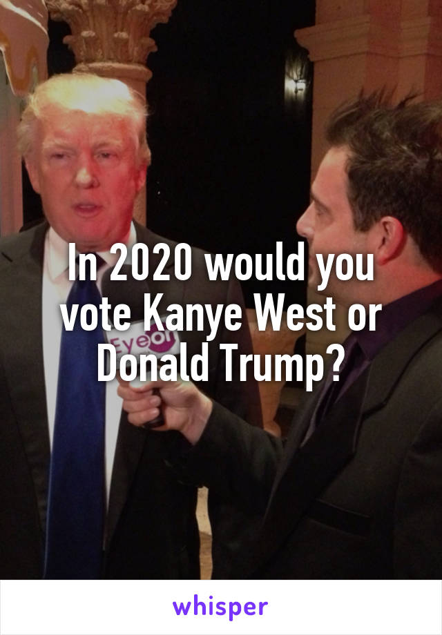 In 2020 would you vote Kanye West or Donald Trump?