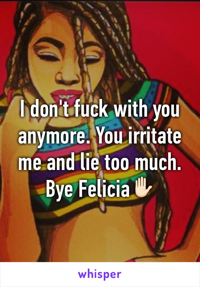 I don't fuck with you anymore. You irritate me and lie too much. Bye Felicia✋🏻