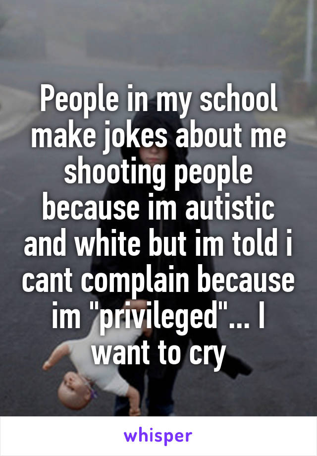 People in my school make jokes about me shooting people because im autistic and white but im told i cant complain because im "privileged"... I want to cry