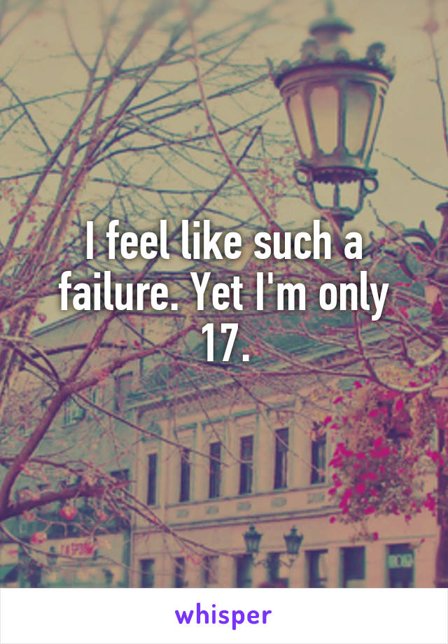 I feel like such a failure. Yet I'm only 17.
