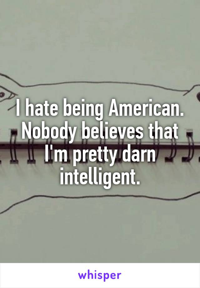 I hate being American. Nobody believes that I'm pretty darn intelligent.