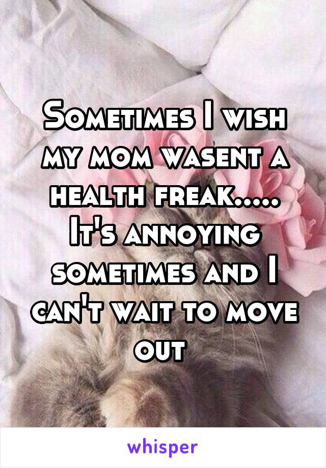 Sometimes I wish my mom wasent a health freak..... It's annoying sometimes and I can't wait to move out 