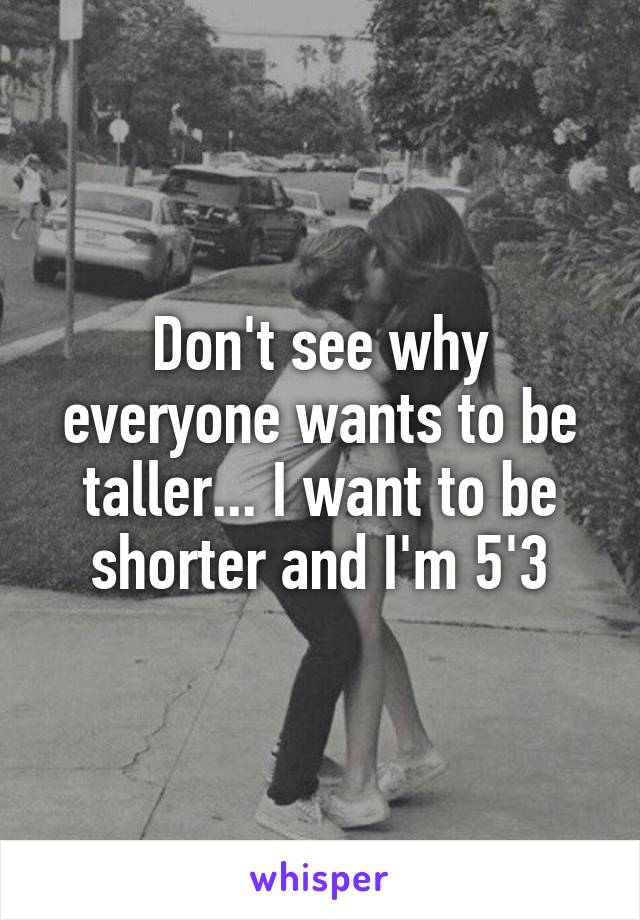Don't see why everyone wants to be taller... I want to be shorter and I'm 5'3