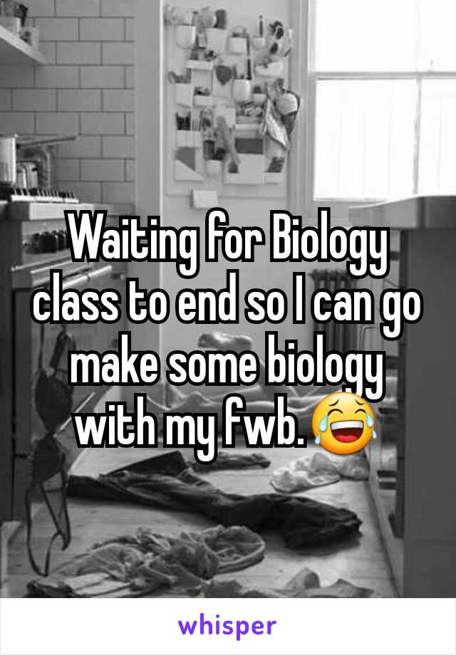 Waiting for Biology class to end so I can go make some biology with my fwb.😂