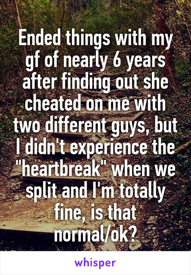 Ended things with my gf of nearly 6 years after finding out she cheated on me with two different guys, but I didn't experience the "heartbreak" when we split and I'm totally fine, is that normal/ok?