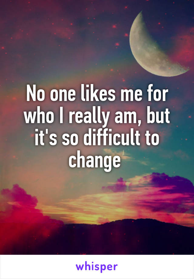 No one likes me for who I really am, but it's so difficult to change 
