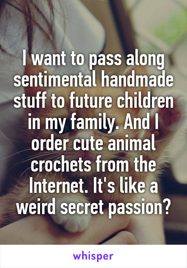I want to pass along sentimental handmade stuff to future children in my family. And I order cute animal crochets from the Internet. It's like a weird secret passion?