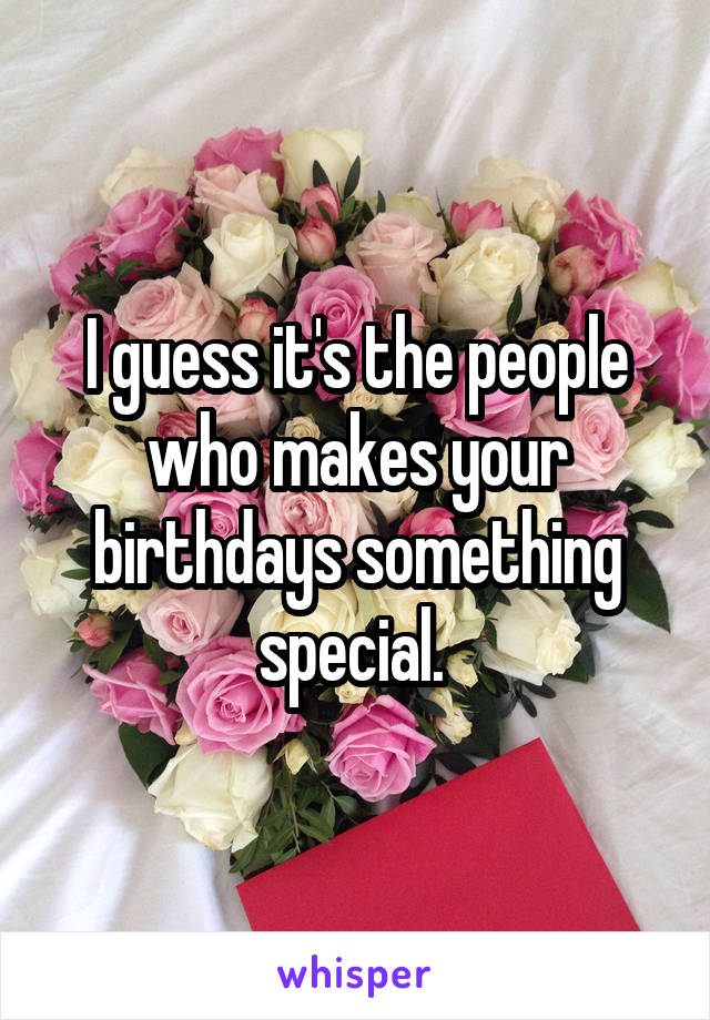 I guess it's the people who makes your birthdays something special. 