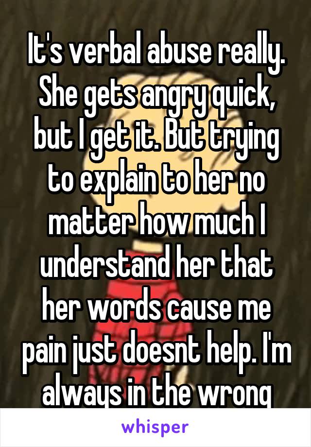 It's verbal abuse really. She gets angry quick, but I get it. But trying to explain to her no matter how much I understand her that her words cause me pain just doesnt help. I'm always in the wrong