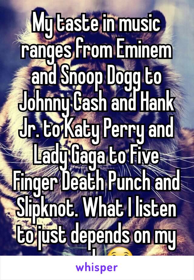 My taste in music ranges from Eminem and Snoop Dogg to Johnny Cash and Hank Jr. to Katy Perry and Lady Gaga to Five Finger Death Punch and Slipknot. What I listen to just depends on my mood. 😀