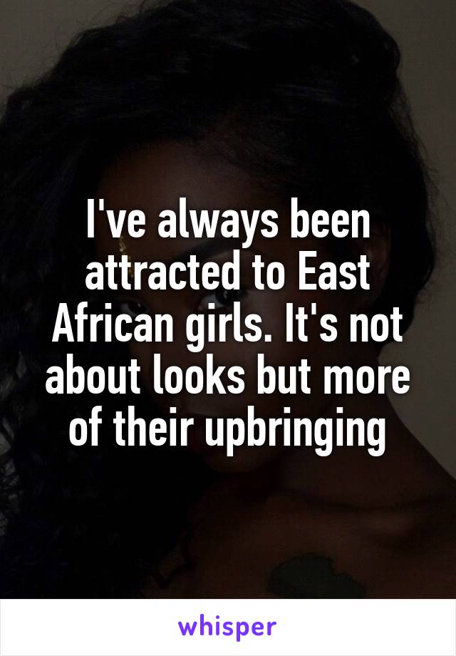 I've always been attracted to East African girls. It's not about looks but more of their upbringing