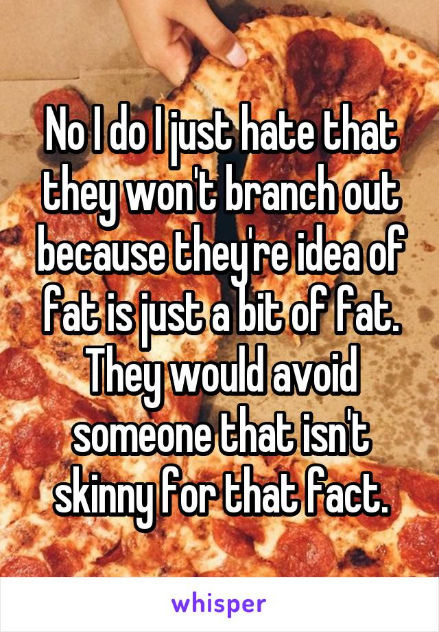 No I do I just hate that they won't branch out because they're idea of fat is just a bit of fat. They would avoid someone that isn't skinny for that fact.