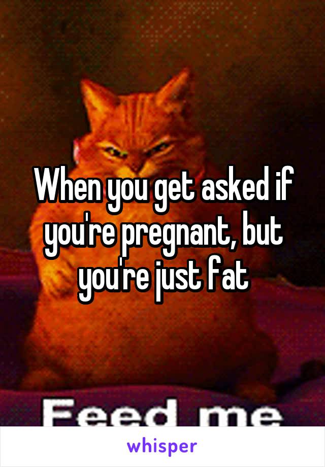 When you get asked if you're pregnant, but you're just fat