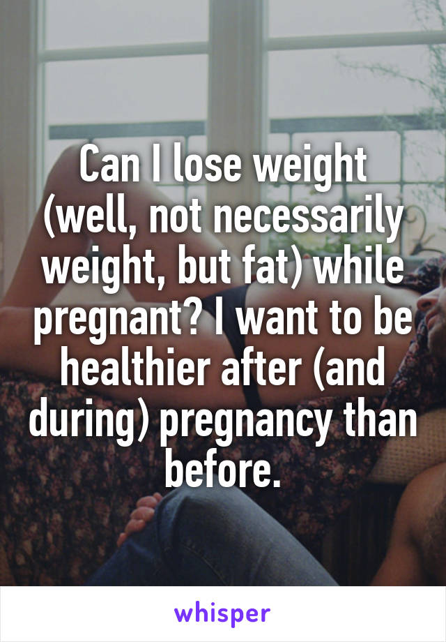 Can I lose weight (well, not necessarily weight, but fat) while pregnant? I want to be healthier after (and during) pregnancy than before.