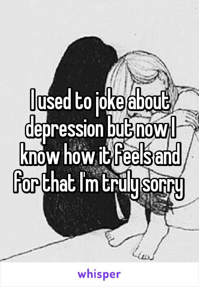 I used to joke about depression but now I know how it feels and for that I'm truly sorry 