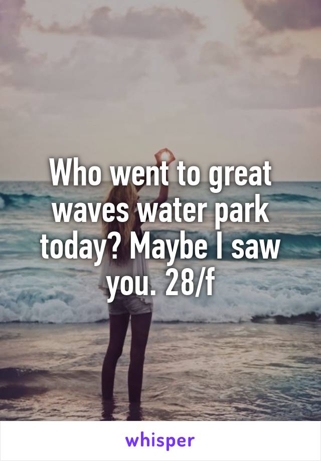 Who went to great waves water park today? Maybe I saw you. 28/f
