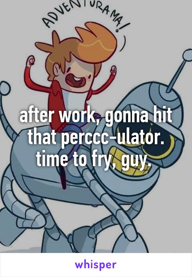 after work, gonna hit that perccc-ulator. time to fry, guy. 