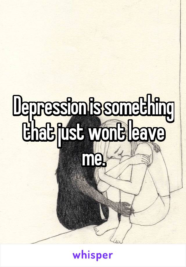 Depression is something that just wont leave me.