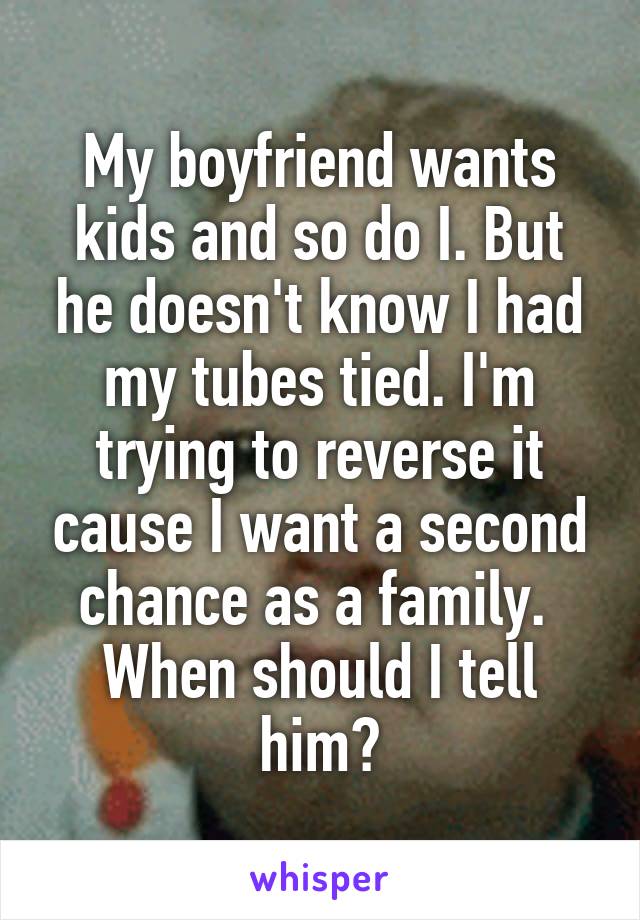 My boyfriend wants kids and so do I. But he doesn't know I had my tubes tied. I'm trying to reverse it cause I want a second chance as a family.  When should I tell him?