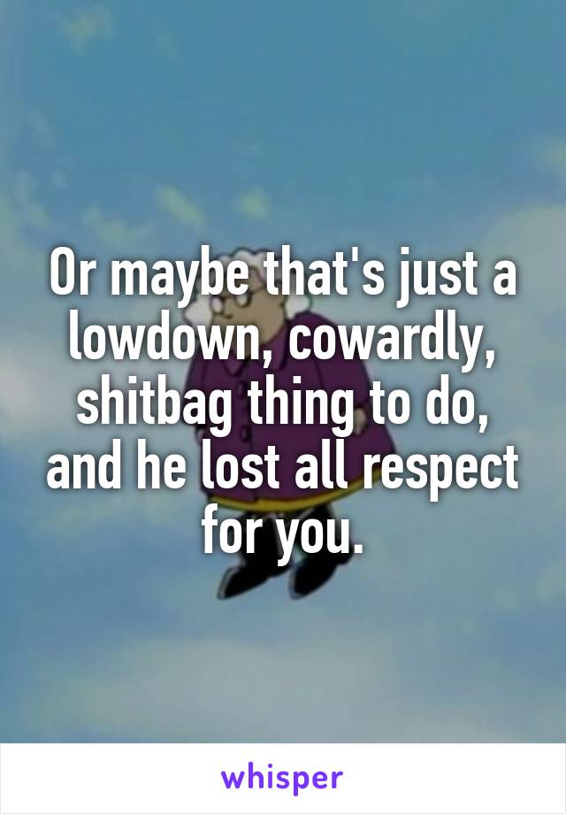 Or maybe that's just a lowdown, cowardly, shitbag thing to do, and he lost all respect for you.