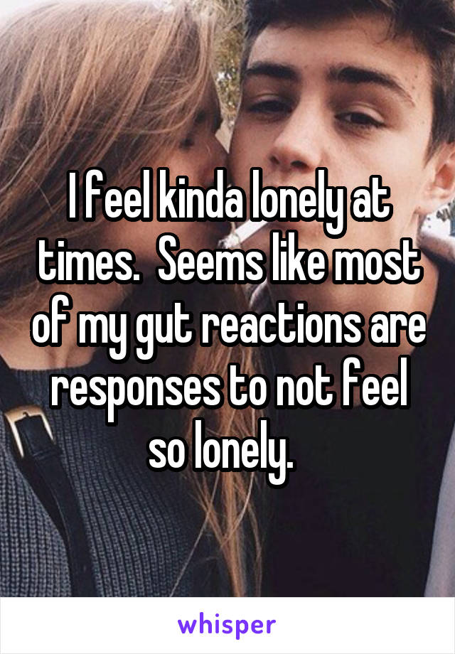I feel kinda lonely at times.  Seems like most of my gut reactions are responses to not feel so lonely.  