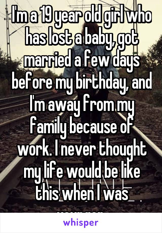 I'm a 19 year old girl who has lost a baby, got married a few days before my birthday, and I'm away from my family because of work. I never thought my life would be like this when I was younger 