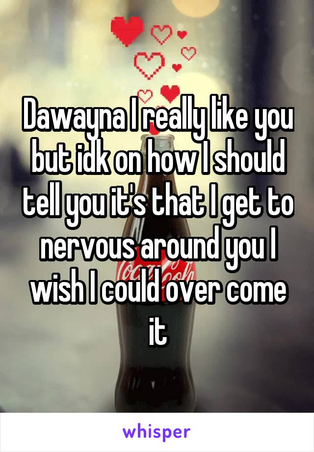 Dawayna I really like you but idk on how I should tell you it's that I get to nervous around you I wish I could over come it