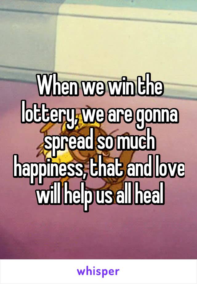 When we win the lottery, we are gonna spread so much happiness, that and love will help us all heal