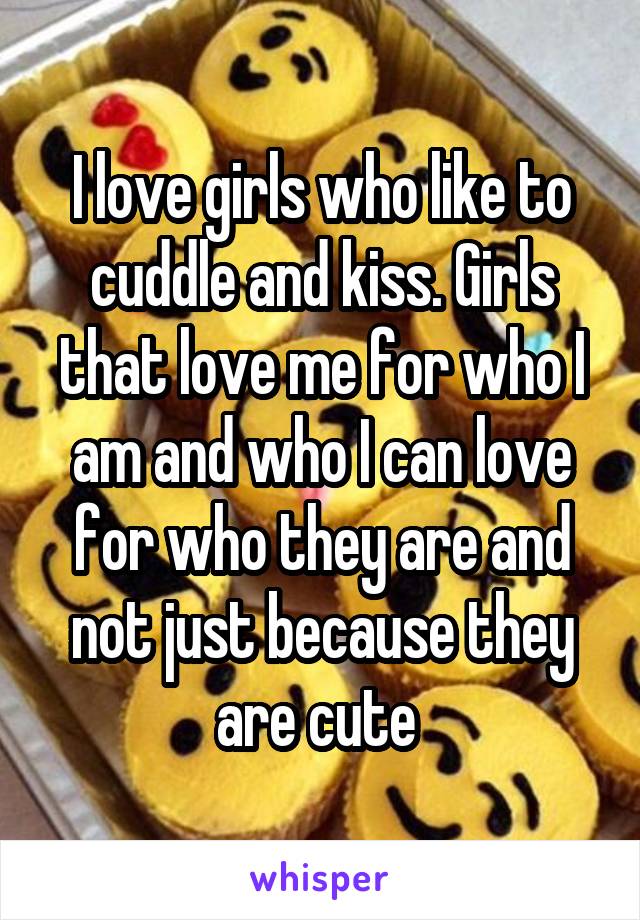 I love girls who like to cuddle and kiss. Girls that love me for who I am and who I can love for who they are and not just because they are cute 