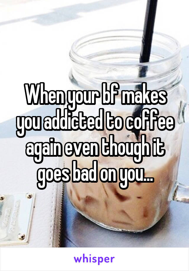 When your bf makes you addicted to coffee again even though it goes bad on you...