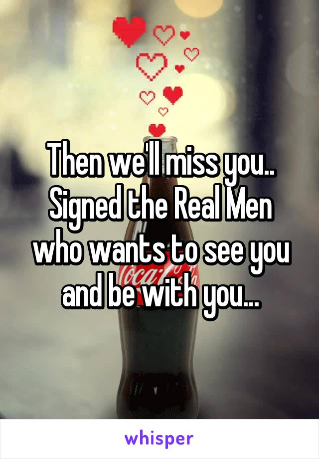 Then we'll miss you..
Signed the Real Men who wants to see you and be with you...