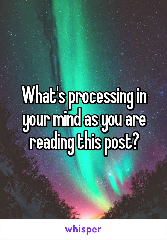 What's processing in your mind as you are reading this post?