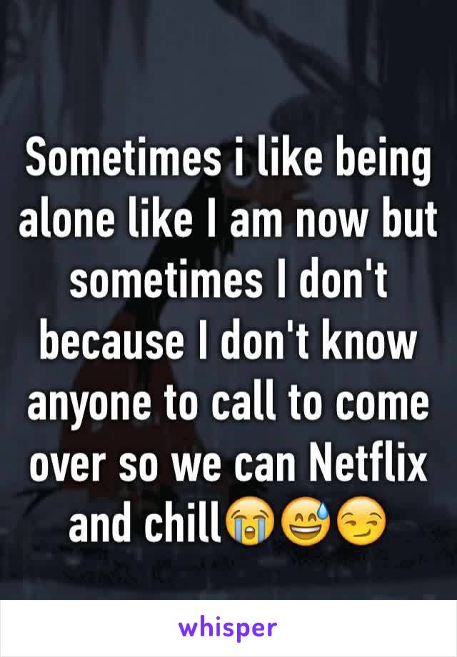Sometimes i like being alone like I am now but sometimes I don't because I don't know anyone to call to come over so we can Netflix and chill😭😅😏