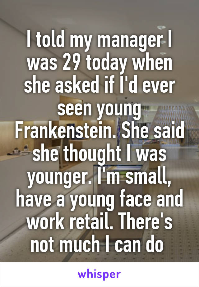 I told my manager I was 29 today when she asked if I'd ever seen young Frankenstein. She said she thought I was younger. I'm small, have a young face and work retail. There's not much I can do 