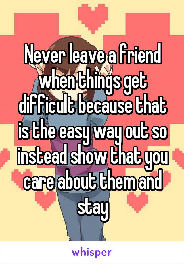 Never leave a friend when things get difficult because that is the easy way out so instead show that you care about them and stay