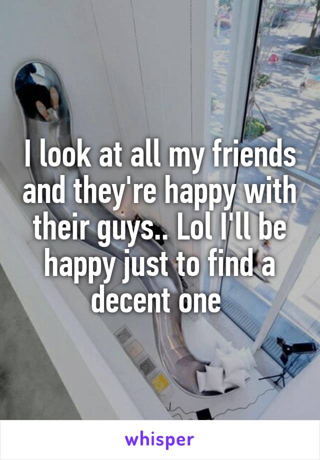 I look at all my friends and they're happy with their guys.. Lol I'll be happy just to find a decent one 