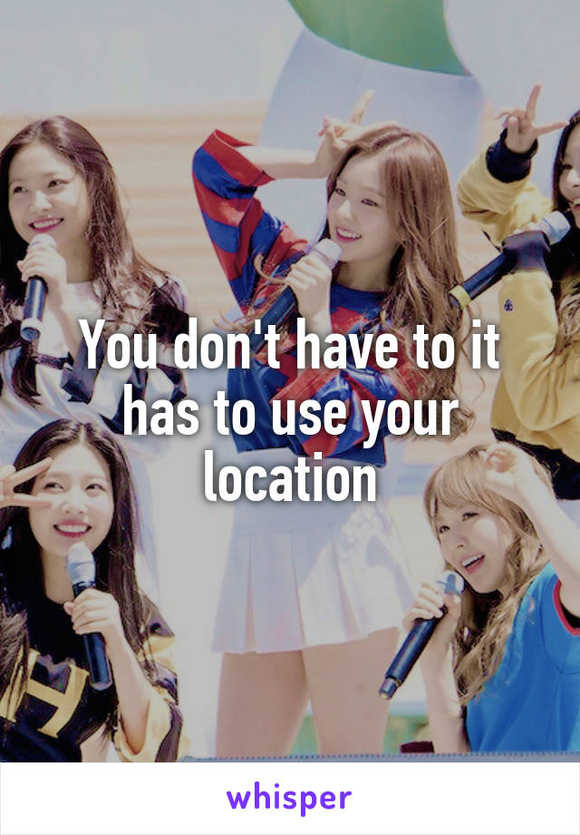 You don't have to it has to use your location